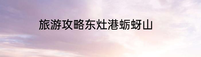 旅游攻略东灶港蛎蚜山