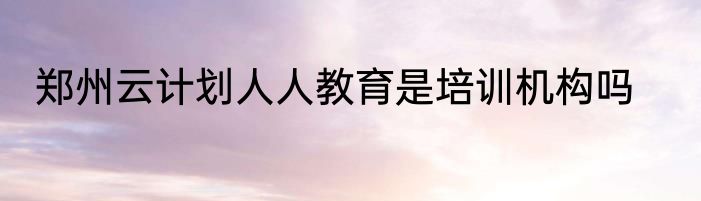 郑州云计划人人教育是培训机构吗