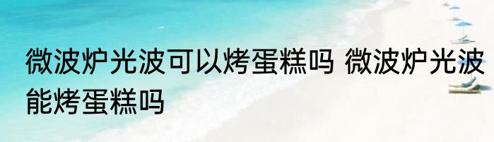 微波炉光波可以烤蛋糕吗 微波炉光波能烤蛋糕吗