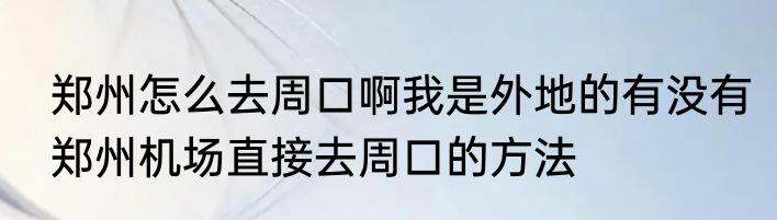 郑州怎么去周口啊我是外地的有没有郑州机场直接去周口的方法