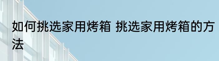 如何挑选家用烤箱 挑选家用烤箱的方法