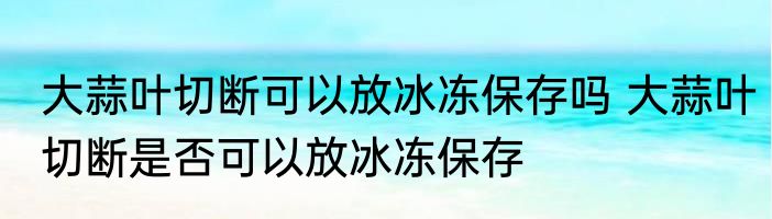大蒜叶切断可以放冰冻保存吗 大蒜叶切断是否可以放冰冻保存