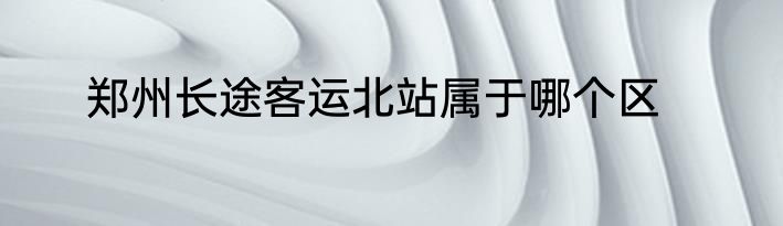 郑州长途客运北站属于哪个区