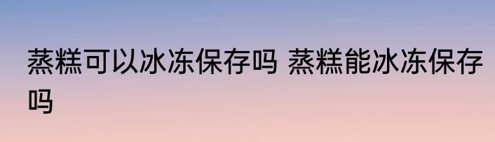 蒸糕可以冰冻保存吗 蒸糕能冰冻保存吗