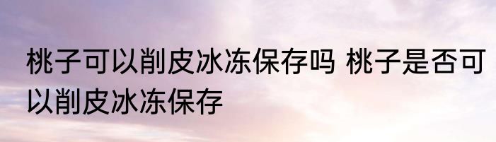 桃子可以削皮冰冻保存吗 桃子是否可以削皮冰冻保存