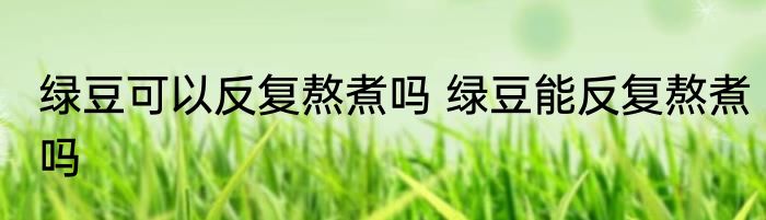 绿豆可以反复熬煮吗 绿豆能反复熬煮吗