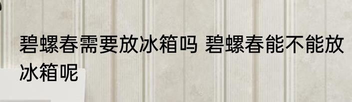 碧螺春需要放冰箱吗 碧螺春能不能放冰箱呢