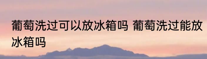 葡萄洗过可以放冰箱吗 葡萄洗过能放冰箱吗