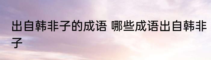 出自韩非子的成语 哪些成语出自韩非子