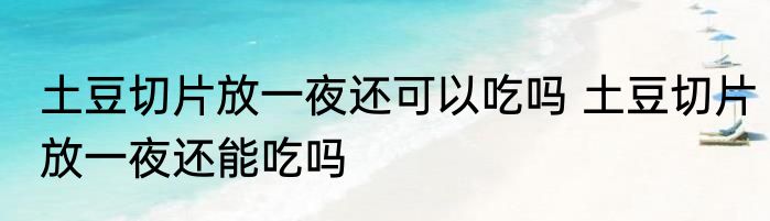 土豆切片放一夜还可以吃吗 土豆切片放一夜还能吃吗