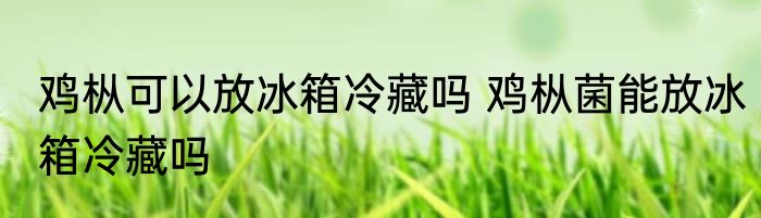 鸡枞可以放冰箱冷藏吗 鸡枞菌能放冰箱冷藏吗