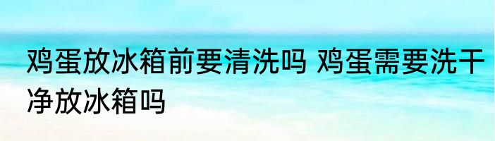 鸡蛋放冰箱前要清洗吗 鸡蛋需要洗干净放冰箱吗