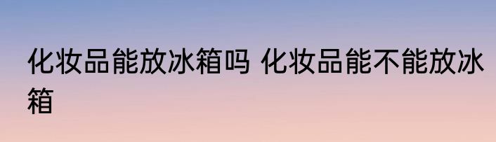 化妆品能放冰箱吗 化妆品能不能放冰箱