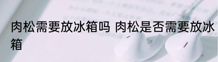 肉松需要放冰箱吗 肉松是否需要放冰箱