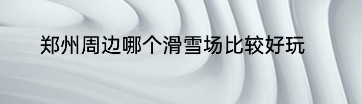 郑州周边哪个滑雪场比较好玩