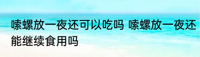 嗦螺放一夜还可以吃吗 嗦螺放一夜还能继续食用吗