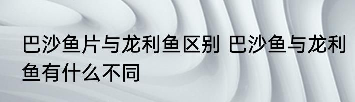 巴沙鱼片与龙利鱼区别 巴沙鱼与龙利鱼有什么不同