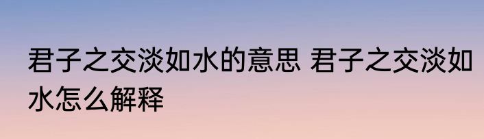 君子之交淡如水的意思 君子之交淡如水怎么解释