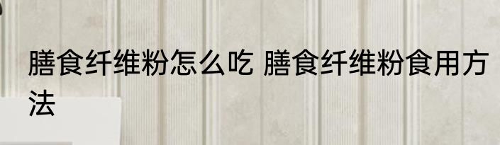 膳食纤维粉怎么吃 膳食纤维粉食用方法