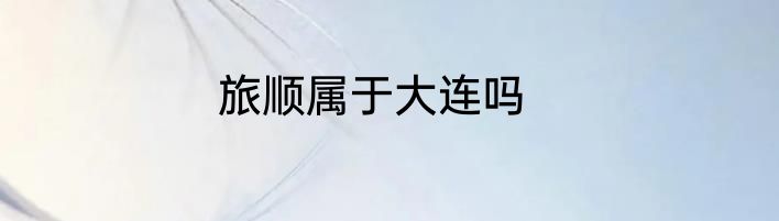 旅顺属于大连吗