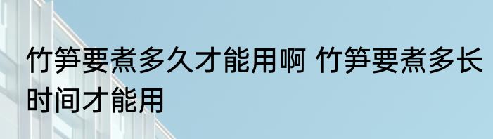 竹笋要煮多久才能用啊 竹笋要煮多长时间才能用