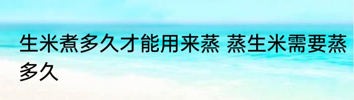 生米煮多久才能用来蒸 蒸生米需要蒸多久