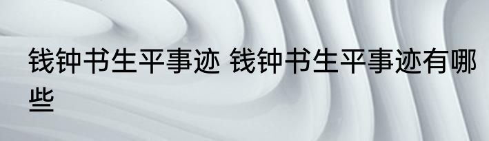 钱钟书生平事迹 钱钟书生平事迹有哪些