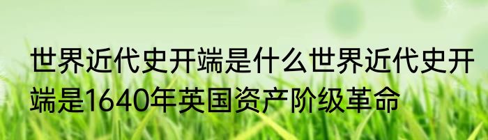 世界近代史开端是什么世界近代史开端是1640年英国资产阶级革命