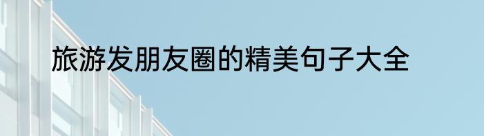 旅游发朋友圈的精美句子大全