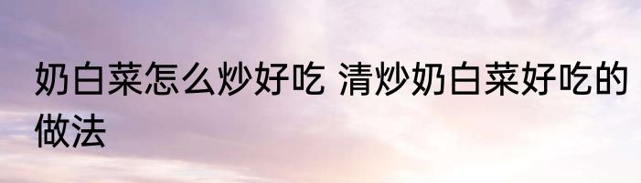 奶白菜怎么炒好吃 清炒奶白菜好吃的做法