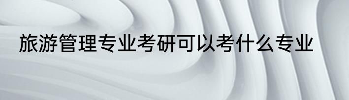 旅游管理专业考研可以考什么专业
