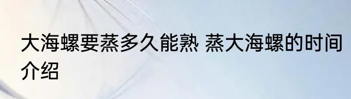 大海螺要蒸多久能熟 蒸大海螺的时间介绍