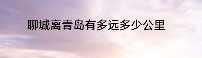 聊城离青岛有多远多少公里