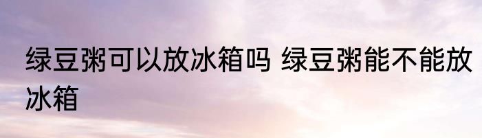 绿豆粥可以放冰箱吗 绿豆粥能不能放冰箱