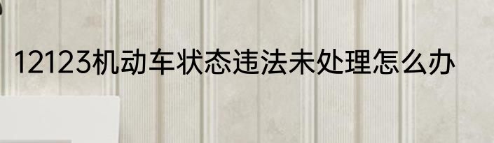 12123机动车状态违法未处理怎么办