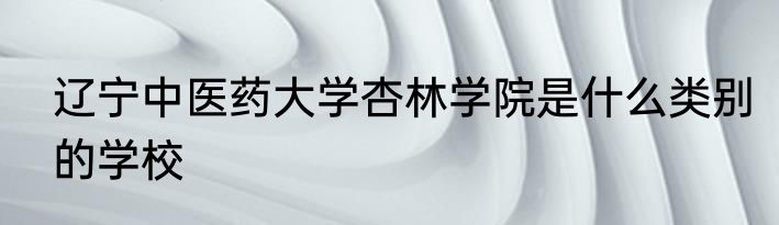 辽宁中医药大学杏林学院是什么类别的学校
