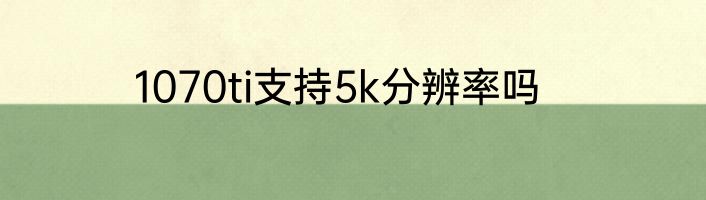 1070ti支持5k分辨率吗