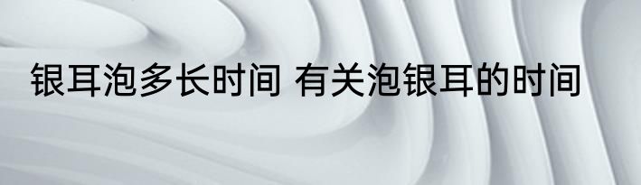 银耳泡多长时间 有关泡银耳的时间