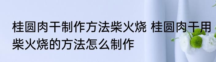 桂圆肉干制作方法柴火烧 桂圆肉干用柴火烧的方法怎么制作