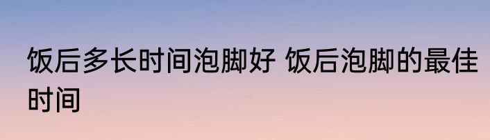 饭后多长时间泡脚好 饭后泡脚的最佳时间