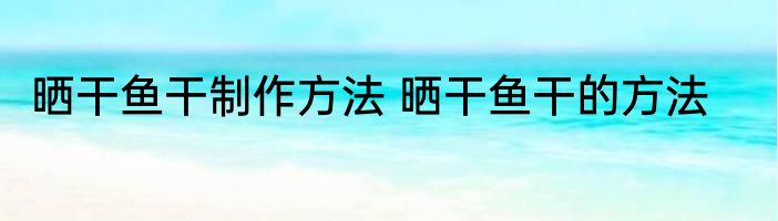 晒干鱼干制作方法 晒干鱼干的方法