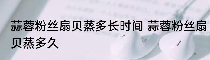 蒜蓉粉丝扇贝蒸多长时间 蒜蓉粉丝扇贝蒸多久