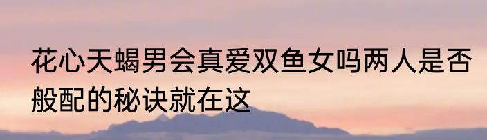 花心天蝎男会真爱双鱼女吗两人是否般配的秘诀就在这