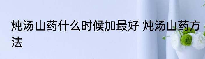 炖汤山药什么时候加最好 炖汤山药方法