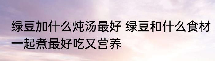 绿豆加什么炖汤最好 绿豆和什么食材一起煮最好吃又营养