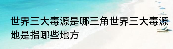 世界三大毒源是哪三角世界三大毒源地是指哪些地方