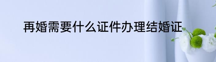 再婚需要什么证件办理结婚证