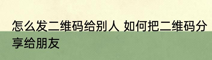 怎么发二维码给别人 如何把二维码分享给朋友