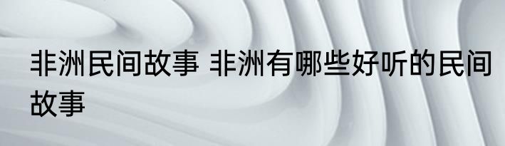 非洲民间故事 非洲有哪些好听的民间故事
