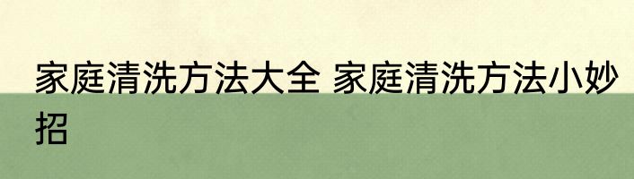家庭清洗方法大全 家庭清洗方法小妙招